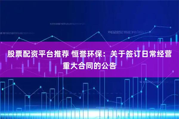 股票配资平台推荐 恒誉环保：关于签订日常经营重大合同的公告