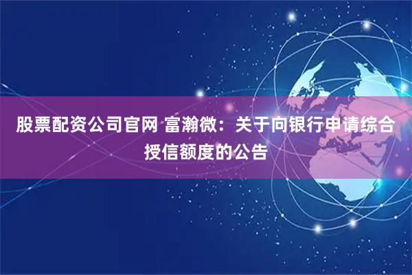 股票配资公司官网 富瀚微：关于向银行申请综合授信额度的公告