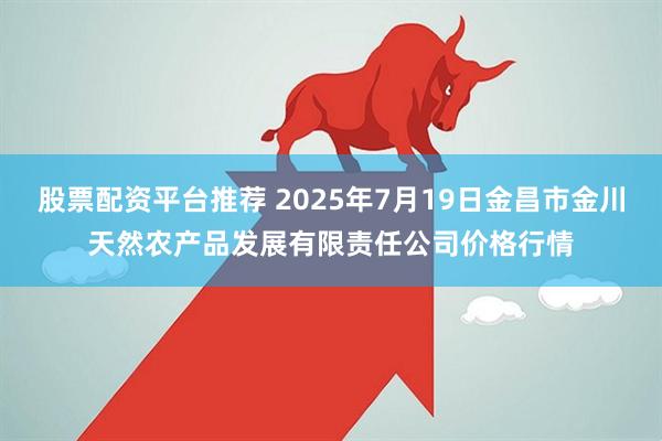 股票配资平台推荐 2025年7月19日金昌市金川天然农产品发展有限责任公司价格行情