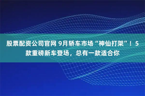 股票配资公司官网 9月轿车市场“神仙打架”！5款重磅新车登场，总有一款适合你