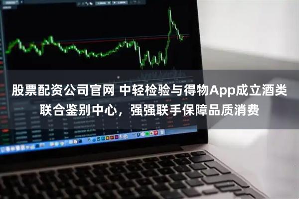 股票配资公司官网 中轻检验与得物App成立酒类联合鉴别中心，强强联手保障品质消费