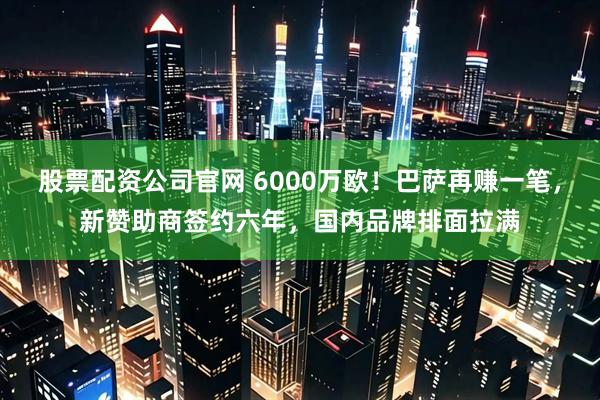 股票配资公司官网 6000万欧！巴萨再赚一笔，新赞助商签约六年，国内品牌排面拉满
