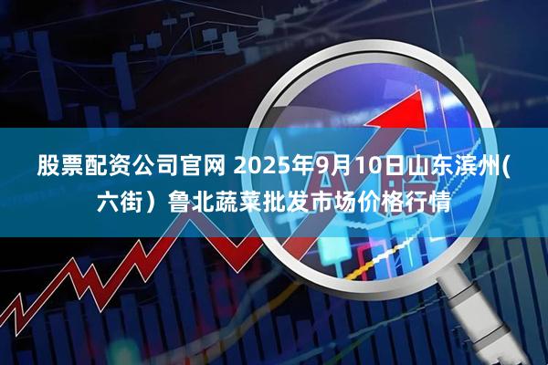 股票配资公司官网 2025年9月10日山东滨州(六街）鲁北蔬菜批发市场价格行情