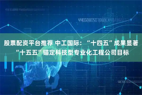 股票配资平台推荐 中工国际：“十四五”成果显著 “十五五”锚定科技型专业化工程公司目标