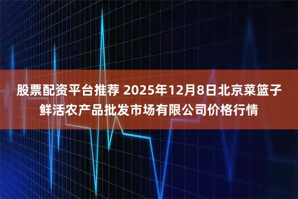 股票配资平台推荐 2025年12月8日北京菜篮子鲜活农产品批发市场有限公司价格行情