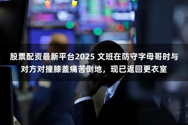 股票配资最新平台2025 文班在防守字母哥时与对方对撞膝盖痛苦倒地，现已返回更衣室