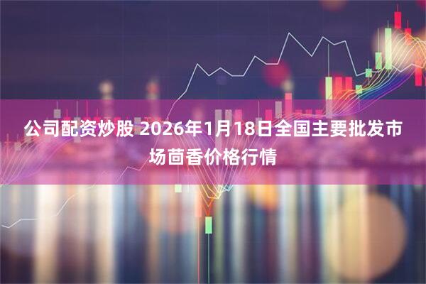 公司配资炒股 2026年1月18日全国主要批发市场茴香价格行情