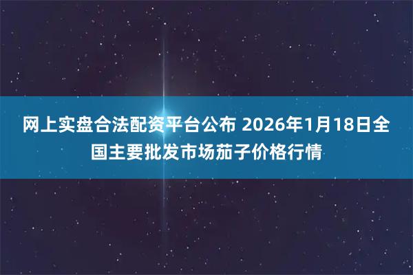 网上实盘合法配资平台公布 2026年1月18日全国主要批发市场茄子价格行情