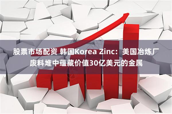 股票市场配资 韩国Korea Zinc：美国冶炼厂废料堆中蕴藏价值30亿美元的金属