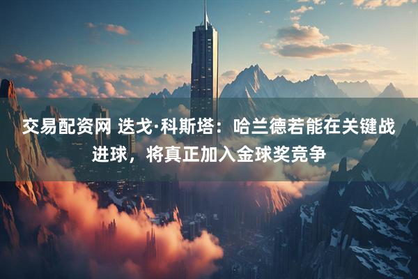 交易配资网 迭戈·科斯塔：哈兰德若能在关键战进球，将真正加入金球奖竞争