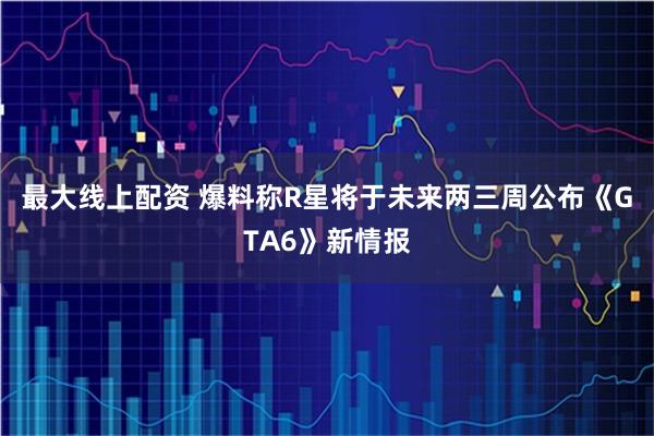 最大线上配资 爆料称R星将于未来两三周公布《GTA6》新情报