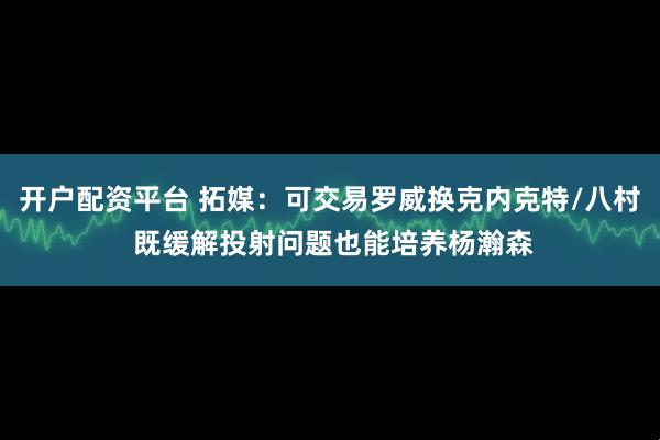 开户配资平台 拓媒：可交易罗威换克内克特/八村 既缓解投射问题也能培养杨瀚森