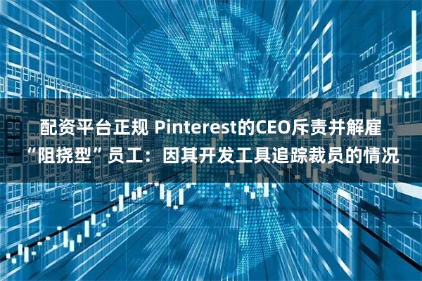 配资平台正规 Pinterest的CEO斥责并解雇“阻挠型”员工：因其开发工具追踪裁员的情况