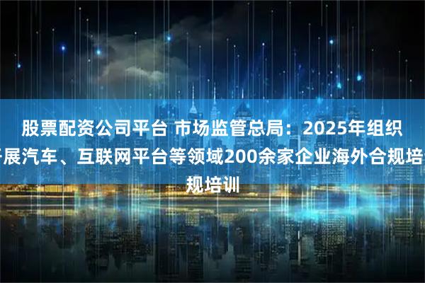 股票配资公司平台 市场监管总局：2025年组织开展汽车、互联网平台等领域200余家企业海外合规培训