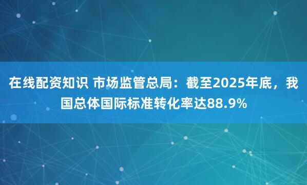 在线配资知识 市场监管总局：截至2025年底，我国总体国际标准转化率达88.9%