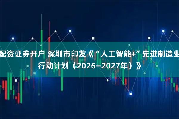 配资证券开户 深圳市印发《“人工智能+”先进制造业行动计划（2026—2027年）》