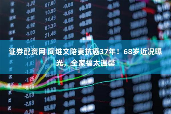 证劵配资网 阎维文陪妻抗癌37年！68岁近况曝光，全家福太温馨