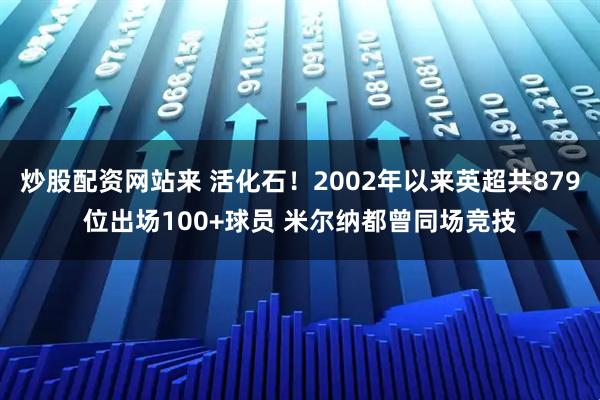 炒股配资网站来 活化石！2002年以来英超共879位出场100+球员 米尔纳都曾同场竞技