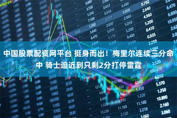 中国股票配资网平台 挺身而出！梅里尔连续三分命中 骑士迫近到只剩2分打停雷霆