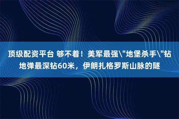 顶级配资平台 够不着！美军最强＂地堡杀手＂钻地弹最深钻60米，伊朗扎格罗斯山脉的隧