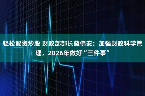 轻松配资炒股 财政部部长蓝佛安：加强财政科学管理，2026年做好“三件事”