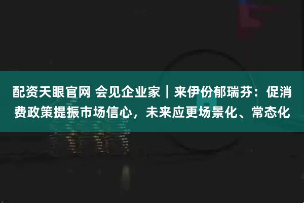 配资天眼官网 会见企业家｜来伊份郁瑞芬：促消费政策提振市场信心，未来应更场景化、常态化