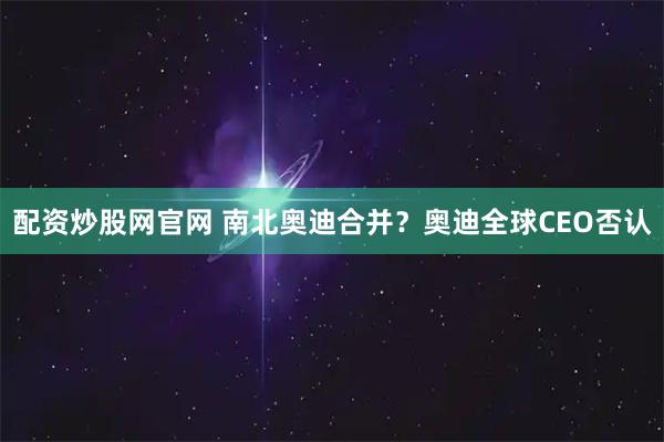 配资炒股网官网 南北奥迪合并？奥迪全球CEO否认