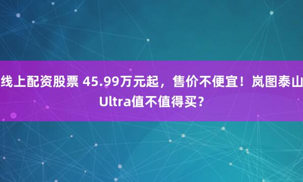 线上配资股票 45.99万元起，售价不便宜！岚图泰山Ultra值不值得买？