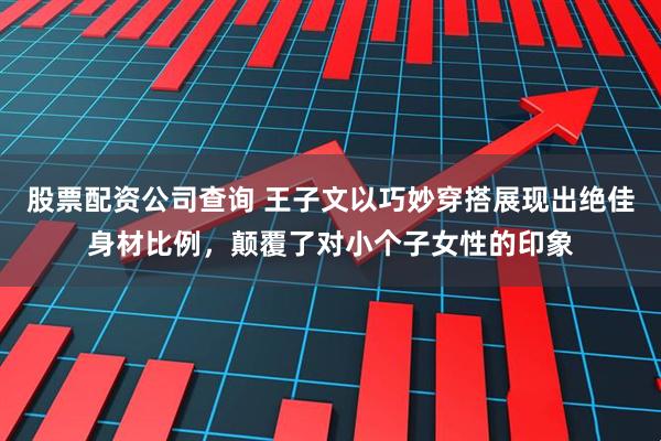 股票配资公司查询 王子文以巧妙穿搭展现出绝佳身材比例，颠覆了对小个子女性的印象